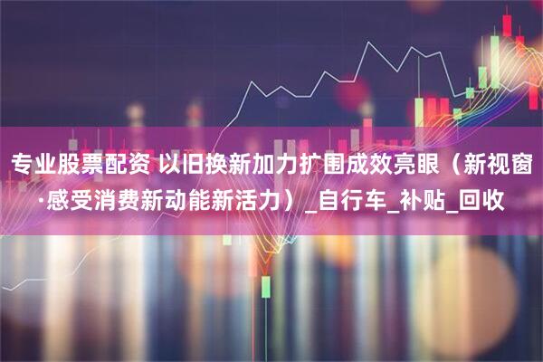 专业股票配资 以旧换新加力扩围成效亮眼（新视窗·感受消费新动能新活力）_自行车_补贴_回收