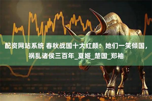 配资网站系统 春秋战国十大红颜：她们一笑倾国，祸乱诸侯三百年_夏姬_楚国_郑袖