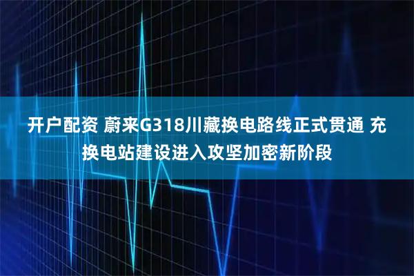 开户配资 蔚来G318川藏换电路线正式贯通 充换电站建设进入攻坚加密新阶段