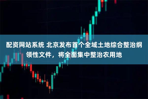 配资网站系统 北京发布首个全域土地综合整治纲领性文件，将全面集中整治农用地