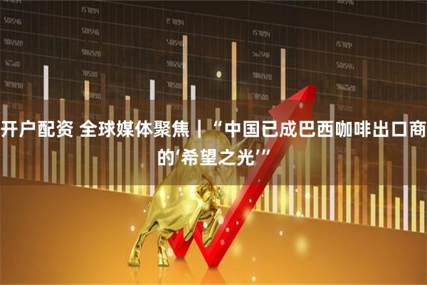 开户配资 全球媒体聚焦｜“中国已成巴西咖啡出口商的‘希望之光’”