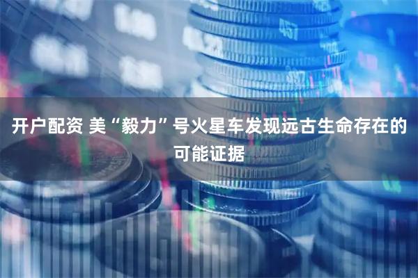 开户配资 美“毅力”号火星车发现远古生命存在的可能证据