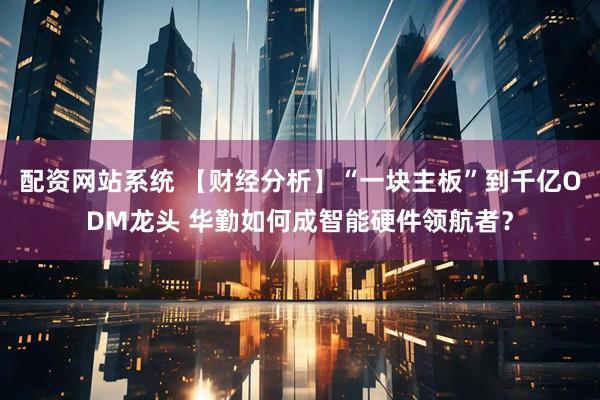 配资网站系统 【财经分析】“一块主板”到千亿ODM龙头 华勤如何成智能硬件领航者？