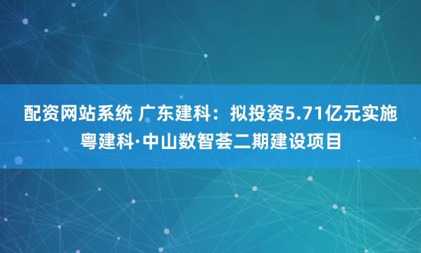 配资网站系统 广东建科：拟投资5.71亿元实施粤建科·中山数智荟二期建设项目