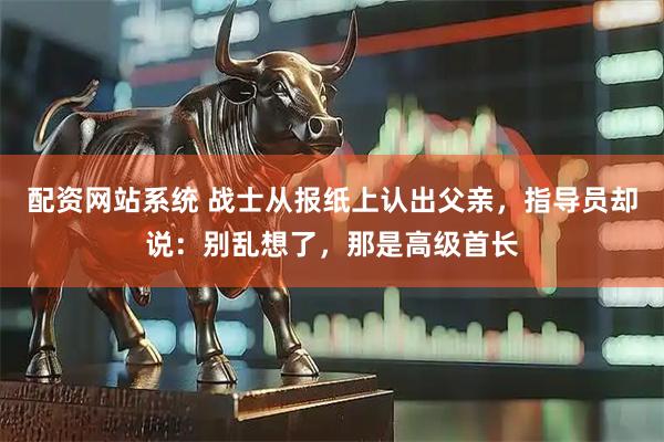 配资网站系统 战士从报纸上认出父亲，指导员却说：别乱想了，那是高级首长