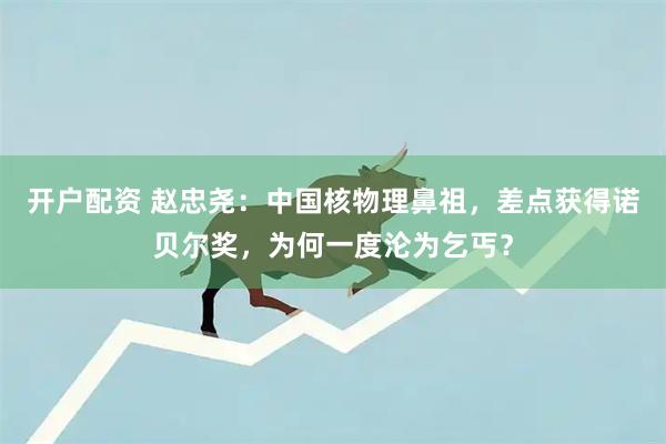 开户配资 赵忠尧：中国核物理鼻祖，差点获得诺贝尔奖，为何一度沦为乞丐？