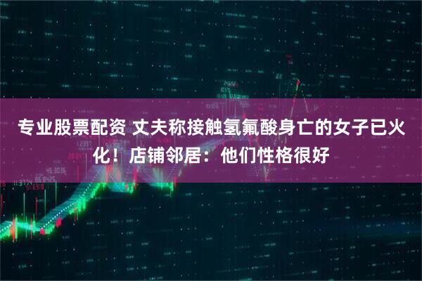 专业股票配资 丈夫称接触氢氟酸身亡的女子已火化！店铺邻居：他们性格很好