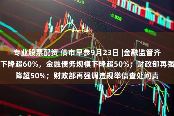 专业股票配资 债市早参9月23日 |金融监管齐发声，融资平台数量下降超60%，金融债务规模下降超50%；财政部再强调违规举债查处问责
